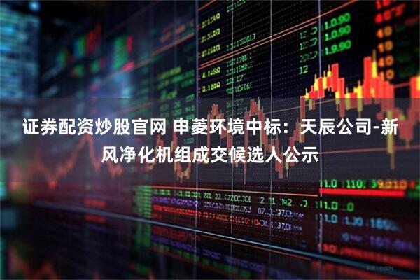 证券配资炒股官网 申菱环境中标：天辰公司-新风净化机组成交候选人公示