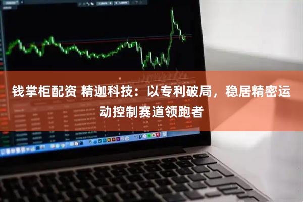 钱掌柜配资 精迦科技：以专利破局，稳居精密运动控制赛道领跑者