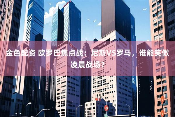金色配资 欧罗巴焦点战：尼斯VS罗马，谁能笑傲凌晨战场？