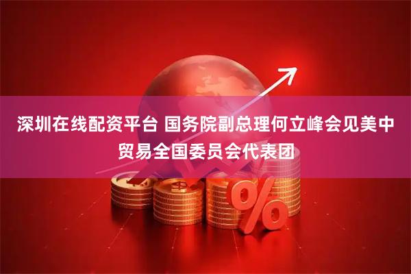 深圳在线配资平台 国务院副总理何立峰会见美中贸易全国委员会代表团