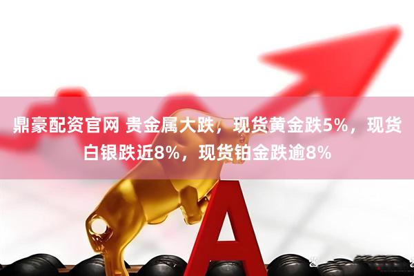 鼎豪配资官网 贵金属大跌，现货黄金跌5%，现货白银跌近8%，现货铂金跌逾8%