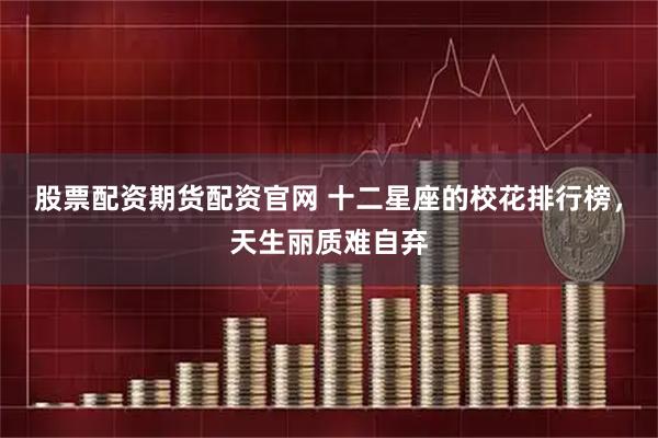 股票配资期货配资官网 十二星座的校花排行榜，天生丽质难自弃