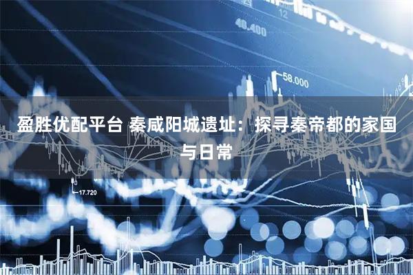 盈胜优配平台 秦咸阳城遗址：探寻秦帝都的家国与日常