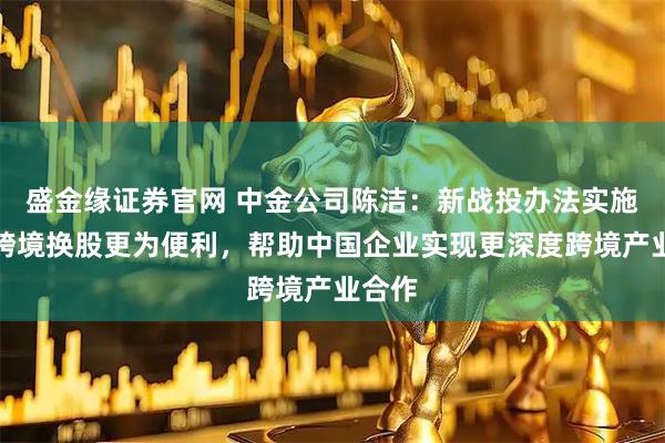 盛金缘证券官网 中金公司陈洁：新战投办法实施后，跨境换股更为便利，帮助中国企业实现更深度跨境产业合作