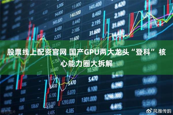 股票线上配资官网 国产GPU两大龙头“登科” 核心能力圈大拆解
