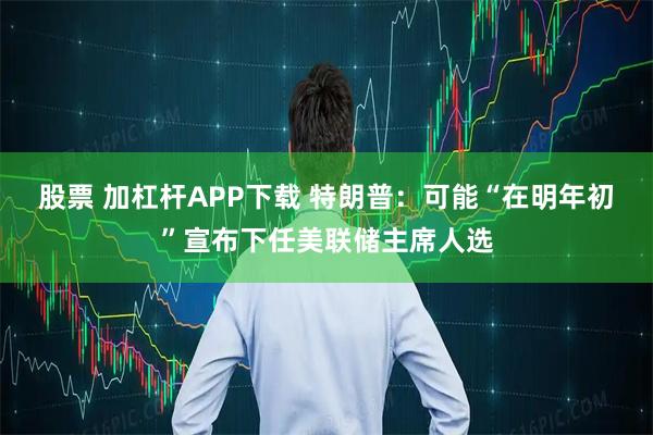 股票 加杠杆APP下载 特朗普：可能“在明年初”宣布下任美联储主席人选