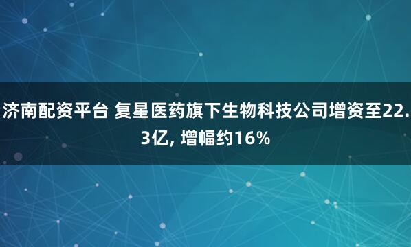 济南配资平台 复星医药旗下生物科技公司增资至22.3亿, 增幅约16%