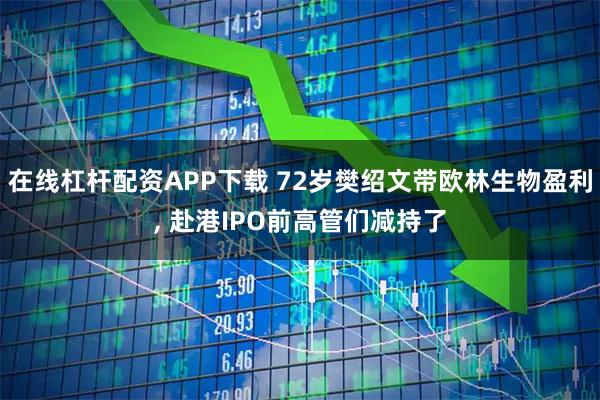 在线杠杆配资APP下载 72岁樊绍文带欧林生物盈利, 赴港IPO前高管们减持了