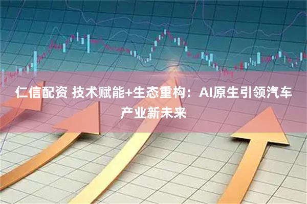 仁信配资 技术赋能+生态重构：AI原生引领汽车产业新未来
