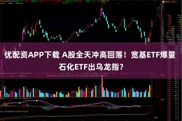 优配资APP下载 A股全天冲高回落！宽基ETF爆量 石化ETF出乌龙指？