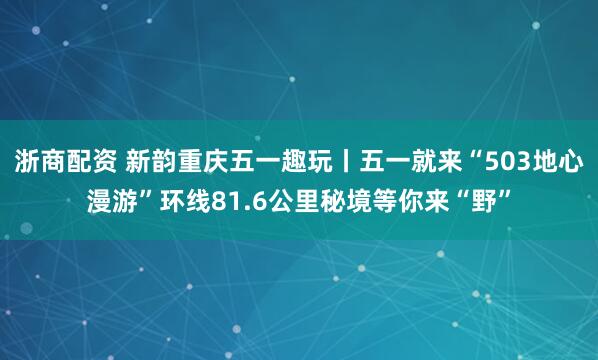 浙商配资 新韵重庆五一趣玩丨五一就来“503地心漫游”环线81.6公里秘境等你来“野”