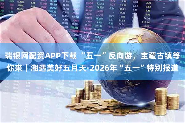 瑞银网配资APP下载 “五一”反向游，宝藏古镇等你来｜湘遇美好五月天·2026年“五一”特别报道