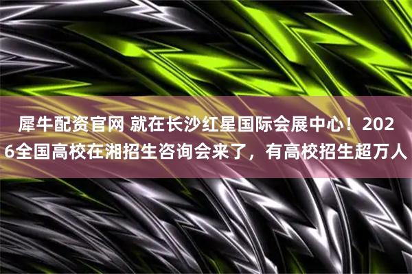 犀牛配资官网 就在长沙红星国际会展中心！2026全国高校在湘招生咨询会来了，有高校招生超万人