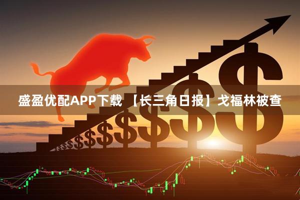 盛盈优配APP下载 【长三角日报】戈福林被查