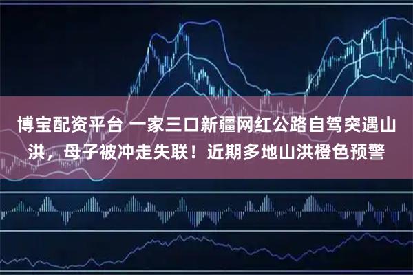 博宝配资平台 一家三口新疆网红公路自驾突遇山洪，母子被冲走失联！近期多地山洪橙色预警