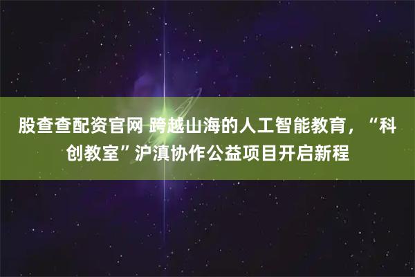 股查查配资官网 跨越山海的人工智能教育，“科创教室”沪滇协作公益项目开启新程