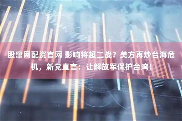 股窜网配资官网 影响将超二战？美方再炒台海危机，新党直言：让解放军保护台湾！