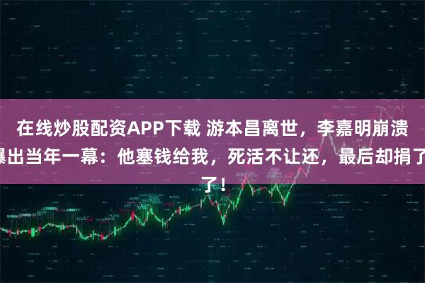 在线炒股配资APP下载 游本昌离世，李嘉明崩溃曝出当年一幕：他塞钱给我，死活不让还，最后却捐了！
