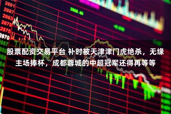 股票配资交易平台 补时被天津津门虎绝杀，无缘主场捧杯，成都蓉城的中超冠军还得再等等